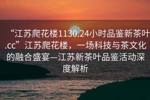 “江蘇爬花樓1130.24小時品鑒新茶葉.cc”江蘇爬花樓，一場科技與茶文化的融合盛宴—江蘇新茶葉品鑒活動深度解析