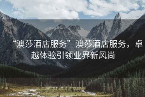 “澳莎酒店服務(wù)”澳莎酒店服務(wù)，卓越體驗引領(lǐng)業(yè)界新風(fēng)尚