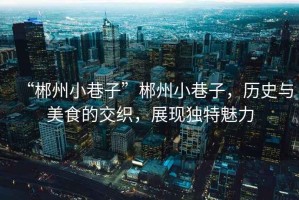 “郴州小巷子”郴州小巷子，歷史與美食的交織，展現(xiàn)獨(dú)特魅力