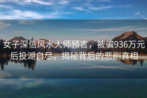女子深信風(fēng)水大師預(yù)言，被騙936萬元后投湖自盡，揭秘背后的悲劇真相