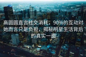 高圓圓直言社交消耗，90%的互動(dòng)對(duì)她而言只是負(fù)擔(dān)，揭秘明星生活背后的真實(shí)一面