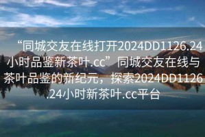 “同城交友在線打開(kāi)2024DD1126.24小時(shí)品鑒新茶葉.cc”同城交友在線與茶葉品鑒的新紀(jì)元，探索2024DD1126.24小時(shí)新茶葉.cc平臺(tái)