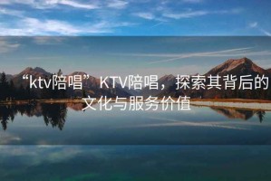“ktv陪唱”KTV陪唱，探索其背后的文化與服務價值