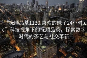 “撫順品茶1130.喜歡的妹子24小時(shí).cc”科技視角下的撫順品茶，探索數(shù)字時(shí)代的茶藝與社交革新