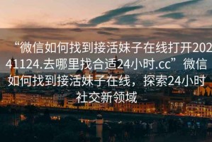 “微信如何找到接活妹子在線打開20241124.去哪里找合適24小時.cc”微信如何找到接活妹子在線，探索24小時社交新領(lǐng)域