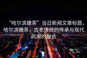 “哈爾濱嫩茶”當日新聞文章標題，哈爾濱嫩茶，古老傳統(tǒng)的傳承與現(xiàn)代風尚的融合