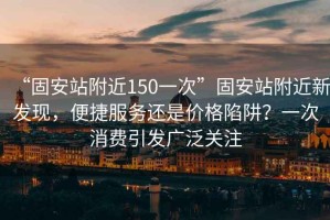 “固安站附近150一次”固安站附近新發(fā)現(xiàn)，便捷服務(wù)還是價(jià)格陷阱？一次消費(fèi)引發(fā)廣泛關(guān)注