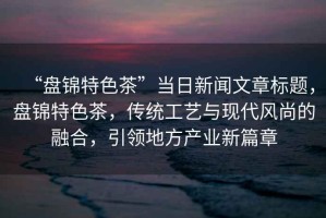 “盤錦特色茶”當(dāng)日新聞文章標(biāo)題，盤錦特色茶，傳統(tǒng)工藝與現(xiàn)代風(fēng)尚的融合，引領(lǐng)地方產(chǎn)業(yè)新篇章