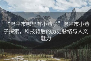 “恩平市哪里有小巷子”恩平市小巷子探索，科技背后的歷史脈絡(luò)與人文魅力