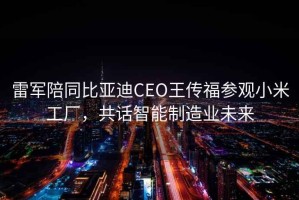 雷軍陪同比亞迪CEO王傳福參觀小米工廠，共話智能制造業(yè)未來