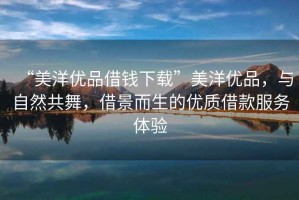 “美洋優(yōu)品借錢下載”美洋優(yōu)品，與自然共舞，借景而生的優(yōu)質(zhì)借款服務(wù)體驗