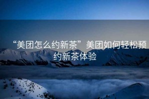 “美團(tuán)怎么約新茶”美團(tuán)如何輕松預(yù)約新茶體驗