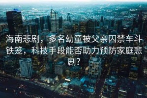 海南悲劇，多名幼童被父親囚禁車(chē)斗鐵籠，科技手段能否助力預(yù)防家庭悲?。? title=