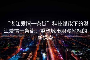 “湛江愛情一條街”科技賦能下的湛江愛情一條街，重塑城市浪漫地標(biāo)的新探索