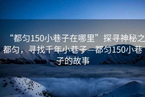 “都勻150小巷子在哪里”探尋神秘之都勻，尋找千年小巷子—都勻150小巷子的故事