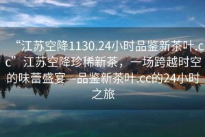 “江蘇空降1130.24小時(shí)品鑒新茶葉.cc”江蘇空降珍稀新茶，一場(chǎng)跨越時(shí)空的味蕾盛宴—品鑒新茶葉.cc的24小時(shí)之旅