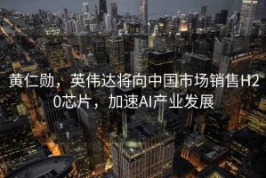 黃仁勛，英偉達(dá)將向中國市場銷售H20芯片，加速AI產(chǎn)業(yè)發(fā)展
