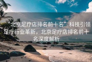 “北京足療店排名前十名”科技引領(lǐng)足療行業(yè)革新，北京足療店排名前十名深度解析
