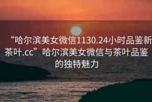 “哈爾濱美女微信1130.24小時(shí)品鑒新茶葉.cc”哈爾濱美女微信與茶葉品鑒的獨(dú)特魅力