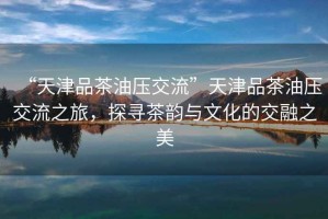 “天津品茶油壓交流”天津品茶油壓交流之旅，探尋茶韻與文化的交融之美