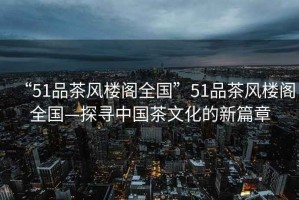 “51品茶風(fēng)樓閣全國”51品茶風(fēng)樓閣全國—探尋中國茶文化的新篇章
