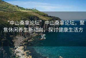 “中山桑拿論壇”中山桑拿論壇，聚焦休閑養(yǎng)生新動(dòng)向，探討健康生活方式