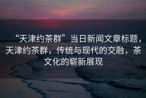 “天津約茶群”當(dāng)日新聞文章標(biāo)題，天津約茶群，傳統(tǒng)與現(xiàn)代的交融，茶文化的嶄新展現(xiàn)