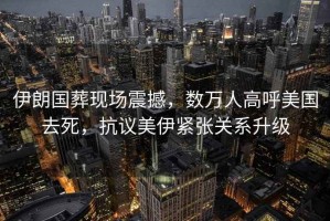 伊朗國葬現(xiàn)場震撼，數(shù)萬人高呼美國去死，抗議美伊緊張關(guān)系升級