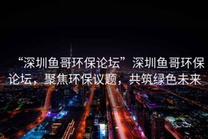 “深圳魚哥環(huán)保論壇”深圳魚哥環(huán)保論壇，聚焦環(huán)保議題，共筑綠色未來