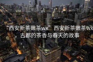 “西安新茶嫩茶wx”西安新茶嫩茶wx，古都的茶香與春天的故事