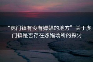 “虎門鎮(zhèn)有沒有嫖娼的地方”關(guān)于虎門鎮(zhèn)是否存在嫖娼場(chǎng)所的探討