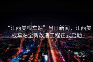 “江西美根車站”當(dāng)日新聞，江西美根車站全新改造工程正式啟動