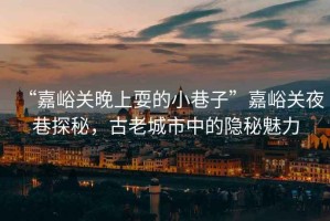 “嘉峪關晚上耍的小巷子”嘉峪關夜巷探秘，古老城市中的隱秘魅力