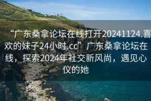 “廣東桑拿論壇在線打開20241124.喜歡的妹子24小時.cc”廣東桑拿論壇在線，探索2024年社交新風(fēng)尚，遇見心儀的她