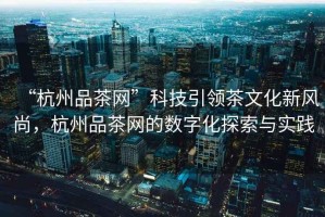 “杭州品茶網(wǎng)”科技引領(lǐng)茶文化新風(fēng)尚，杭州品茶網(wǎng)的數(shù)字化探索與實(shí)踐
