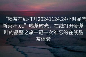 “喝茶在線打開20241124.24小時(shí)品鑒新茶葉.cc”喝茶時(shí)光，在線打開新茶葉的品鑒之旅—記一次難忘的在線品茶體驗(yàn)