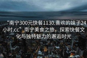 “南寧300元快餐1130.喜歡的妹子24小時.cc”南寧美食之旅，探索快餐文化與獨特魅力的邂逅時光