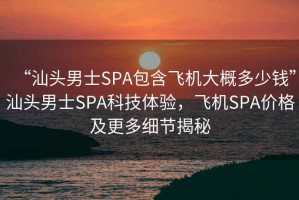 “汕頭男士SPA包含飛機大概多少錢”汕頭男士SPA科技體驗，飛機SPA價格及更多細(xì)節(jié)揭秘