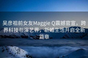 吳彥祖前女友Maggie Q震撼官宣，跨界科技與演藝界，新婚生活開啟全新篇章