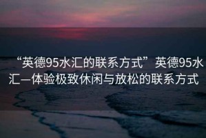 “英德95水匯的聯(lián)系方式”英德95水匯—體驗極致休閑與放松的聯(lián)系方式