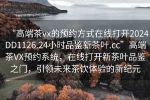 “高端茶vx的預(yù)約方式在線打開2024DD1126.24小時品鑒新茶葉.cc”高端茶VX預(yù)約系統(tǒng)，在線打開新茶葉品鑒之門，引領(lǐng)未來茶飲體驗的新紀(jì)元