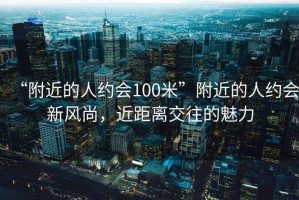 “附近的人約會100米”附近的人約會新風(fēng)尚，近距離交往的魅力