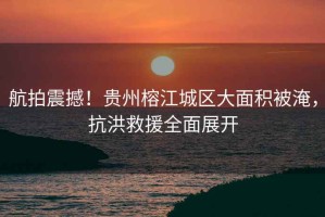 航拍震撼！貴州榕江城區(qū)大面積被淹，抗洪救援全面展開