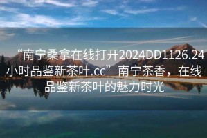 “南寧桑拿在線打開(kāi)2024DD1126.24小時(shí)品鑒新茶葉.cc”南寧茶香，在線品鑒新茶葉的魅力時(shí)光