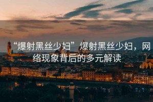 “爆射黑絲少婦”爆射黑絲少婦，網絡現(xiàn)象背后的多元解讀