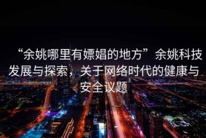“余姚哪里有嫖娼的地方”余姚科技發(fā)展與探索，關(guān)于網(wǎng)絡(luò)時(shí)代的健康與安全議題