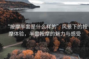 “按摩半套是什么樣的”風(fēng)景下的按摩體驗(yàn)，半套按摩的魅力與感受