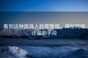看到這種面具人臉需警惕，揭秘網(wǎng)絡(luò)詐騙新手段
