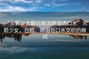 “火箭少女翻白眼流眼淚流口水”火箭少女，白眼、眼淚與口水交織的瞬間