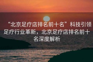 “北京足療店排名前十名”科技引領(lǐng)足療行業(yè)革新，北京足療店排名前十名深度解析